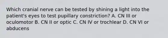 Which cranial nerve can be tested by shining a light into the patient's eyes to test pupillary constriction? A. CN III or oculomotor B. CN II or optic C. CN IV or trochlear D. CN VI or abducens