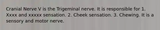 Cranial Nerve V is the Trigeminal nerve. It is responsible for 1. Xxxx and xxxxx sensation. 2. Cheek sensation. 3. Chewing. It is a sensory and motor nerve.