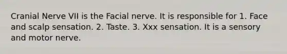 Cranial Nerve VII is the Facial nerve. It is responsible for 1. Face and scalp sensation. 2. Taste. 3. Xxx sensation. It is a sensory and motor nerve.