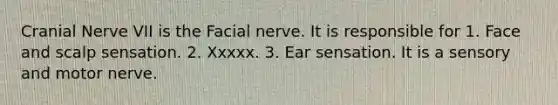 Cranial Nerve VII is the Facial nerve. It is responsible for 1. Face and scalp sensation. 2. Xxxxx. 3. Ear sensation. It is a sensory and motor nerve.