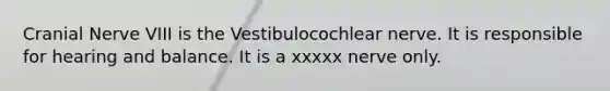 Cranial Nerve VIII is the Vestibulocochlear nerve. It is responsible for hearing and balance. It is a xxxxx nerve only.