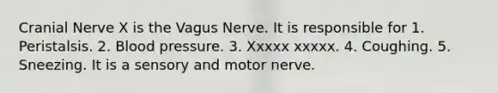 Cranial Nerve X is the Vagus Nerve. It is responsible for 1. Peristalsis. 2. <a href='https://www.questionai.com/knowledge/kD0HacyPBr-blood-pressure' class='anchor-knowledge'>blood pressure</a>. 3. Xxxxx xxxxx. 4. Coughing. 5. Sneezing. It is a sensory and motor nerve.