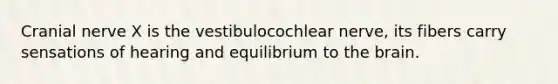 Cranial nerve X is the vestibulocochlear nerve, its fibers carry sensations of hearing and equilibrium to <a href='https://www.questionai.com/knowledge/kLMtJeqKp6-the-brain' class='anchor-knowledge'>the brain</a>.