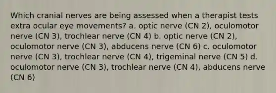 Which cranial nerves are being assessed when a therapist tests extra ocular eye movements? a. optic nerve (CN 2), oculomotor nerve (CN 3), trochlear nerve (CN 4) b. optic nerve (CN 2), oculomotor nerve (CN 3), abducens nerve (CN 6) c. oculomotor nerve (CN 3), trochlear nerve (CN 4), trigeminal nerve (CN 5) d. oculomotor nerve (CN 3), trochlear nerve (CN 4), abducens nerve (CN 6)