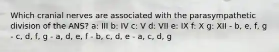 Which cranial nerves are associated with the parasympathetic division of the ANS? a: III b: IV c: V d: VII e: IX f: X g: XII - b, e, f, g - c, d, f, g - a, d, e, f - b, c, d, e - a, c, d, g