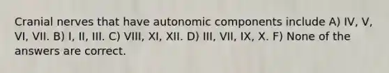 <a href='https://www.questionai.com/knowledge/kE0S4sPl98-cranial-nerves' class='anchor-knowledge'>cranial nerves</a> that have autonomic components include A) IV, V, VI, VII. B) I, II, III. C) VIII, XI, XII. D) III, VII, IX, X. F) None of the answers are correct.