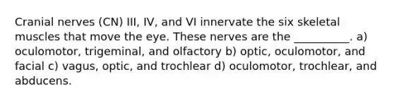 Cranial nerves (CN) III, IV, and VI innervate the six skeletal muscles that move the eye. These nerves are the __________. a) oculomotor, trigeminal, and olfactory b) optic, oculomotor, and facial c) vagus, optic, and trochlear d) oculomotor, trochlear, and abducens.