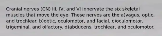 Cranial nerves (CN) III, IV, and VI innervate the six skeletal muscles that move the eye. These nerves are the a)vagus, optic, and trochlear. b)optic, oculomotor, and facial. c)oculomotor, trigeminal, and olfactory. d)abducens, trochlear, and oculomotor.