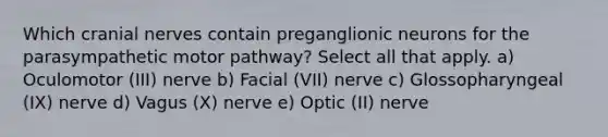 Which cranial nerves contain preganglionic neurons for the parasympathetic motor pathway? Select all that apply. a) Oculomotor (III) nerve b) Facial (VII) nerve c) Glossopharyngeal (IX) nerve d) Vagus (X) nerve e) Optic (II) nerve