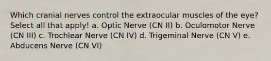 Which cranial nerves control the extraocular muscles of the eye? Select all that apply! a. Optic Nerve (CN II) b. Oculomotor Nerve (CN III) c. Trochlear Nerve (CN IV) d. Trigeminal Nerve (CN V) e. Abducens Nerve (CN VI)