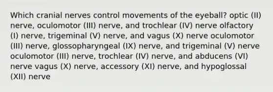 Which <a href='https://www.questionai.com/knowledge/kE0S4sPl98-cranial-nerves' class='anchor-knowledge'>cranial nerves</a> control movements of the eyeball? optic (II) nerve, oculomotor (III) nerve, and trochlear (IV) nerve olfactory (I) nerve, trigeminal (V) nerve, and vagus (X) nerve oculomotor (III) nerve, glossopharyngeal (IX) nerve, and trigeminal (V) nerve oculomotor (III) nerve, trochlear (IV) nerve, and abducens (VI) nerve vagus (X) nerve, accessory (XI) nerve, and hypoglossal (XII) nerve