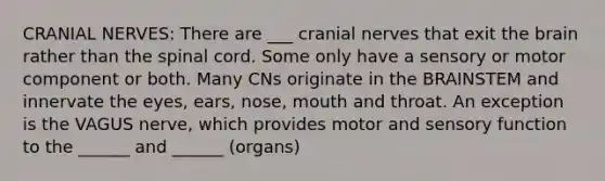 CRANIAL NERVES: There are ___ cranial nerves that exit the brain rather than the spinal cord. Some only have a sensory or motor component or both. Many CNs originate in the BRAINSTEM and innervate the eyes, ears, nose, mouth and throat. An exception is the VAGUS nerve, which provides motor and sensory function to the ______ and ______ (organs)