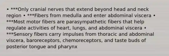 • ***Only cranial nerves that extend beyond head and neck region • ***Fibers from medulla and enter abdominal viscera • ***Most motor fibers are parasympathetic fibers that help regulate activities of heart, lungs, and abdominal viscera • ***Sensory fibers carry impulses from thoracic and abdominal viscera, baroreceptors, chemoreceptors, and taste buds of posterior tongue and pharynx