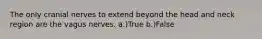 The only cranial nerves to extend beyond the head and neck region are the vagus nerves. a.)True b.)False