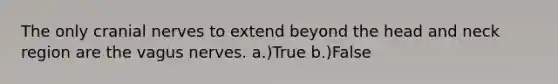 The only cranial nerves to extend beyond the head and neck region are the vagus nerves. a.)True b.)False