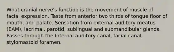 What cranial nerve's function is the movement of muscle of facial expression. Taste from anterior two thirds of tongue floor of mouth, and palate. Sensation from external auditory meatus (EAM), lacrimal, parotid, sublingual and submandibular glands. Passes through the Internal auditory canal, facial canal, stylomastoid foramen.