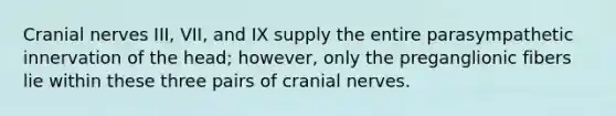 Cranial nerves III, VII, and IX supply the entire parasympathetic innervation of the head; however, only the preganglionic fibers lie within these three pairs of cranial nerves.