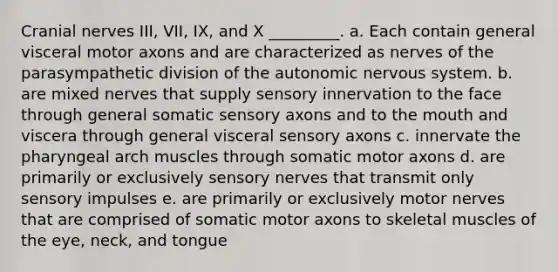 Cranial nerves III, VII, IX, and X _________. a. Each contain general visceral motor axons and are characterized as nerves of the parasympathetic division of the autonomic nervous system. b. are mixed nerves that supply sensory innervation to the face through general somatic sensory axons and to the mouth and viscera through general visceral sensory axons c. innervate the pharyngeal arch muscles through somatic motor axons d. are primarily or exclusively sensory nerves that transmit only sensory impulses e. are primarily or exclusively motor nerves that are comprised of somatic motor axons to skeletal muscles of the eye, neck, and tongue