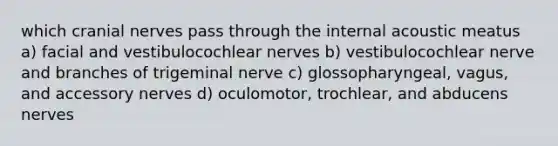 which cranial nerves pass through the internal acoustic meatus a) facial and vestibulocochlear nerves b) vestibulocochlear nerve and branches of trigeminal nerve c) glossopharyngeal, vagus, and accessory nerves d) oculomotor, trochlear, and abducens nerves