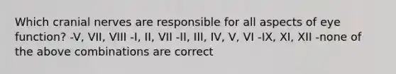 Which cranial nerves are responsible for all aspects of eye function? -V, VII, VIII -I, II, VII -II, III, IV, V, VI -IX, XI, XII -none of the above combinations are correct