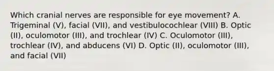 Which cranial nerves are responsible for eye movement? A. Trigeminal (V), facial (VII), and vestibulocochlear (VIII) B. Optic (II), oculomotor (III), and trochlear (IV) C. Oculomotor (III), trochlear (IV), and abducens (VI) D. Optic (II), oculomotor (III), and facial (VII)