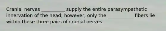 Cranial nerves __________ supply the entire parasympathetic innervation of the head; however, only the ___________ fibers lie within these three pairs of cranial nerves.