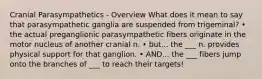 Cranial Parasympathetics - Overview What does it mean to say that parasympathetic ganglia are suspended from trigeminal? • the actual preganglionic parasympathetic fibers originate in the motor nucleus of another cranial n. • but... the ___ n. provides physical support for that ganglion. • AND... the ___ fibers jump onto the branches of ___ to reach their targets!