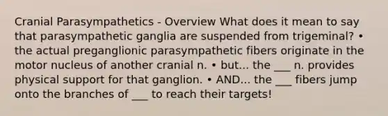 Cranial Parasympathetics - Overview What does it mean to say that parasympathetic ganglia are suspended from trigeminal? • the actual preganglionic parasympathetic fibers originate in the motor nucleus of another cranial n. • but... the ___ n. provides physical support for that ganglion. • AND... the ___ fibers jump onto the branches of ___ to reach their targets!