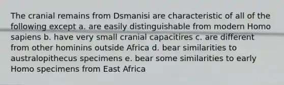 The cranial remains from Dsmanisi are characteristic of all of the following except a. are easily distinguishable from modern Homo sapiens b. have very small cranial capacitires c. are different from other hominins outside Africa d. bear similarities to australopithecus specimens e. bear some similarities to early Homo specimens from East Africa