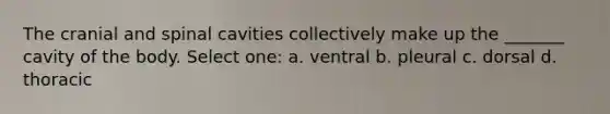 The cranial and spinal cavities collectively make up the _______ cavity of the body. Select one: a. ventral b. pleural c. dorsal d. thoracic