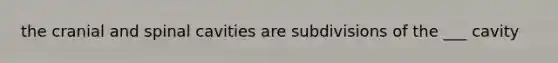 the cranial and spinal cavities are subdivisions of the ___ cavity