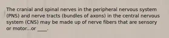 The cranial and spinal nerves in the peripheral nervous system (PNS) and nerve tracts (bundles of axons) in the central nervous system (CNS) may be made up of nerve fibers that are sensory or motor...or ____.