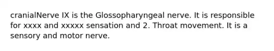 cranialNerve IX is the Glossopharyngeal nerve. It is responsible for xxxx and xxxxx sensation and 2. Throat movement. It is a sensory and motor nerve.