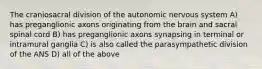 The craniosacral division of the autonomic nervous system A) has preganglionic axons originating from the brain and sacral spinal cord B) has preganglionic axons synapsing in terminal or intramural ganglia C) is also called the parasympathetic division of the ANS D) all of the above