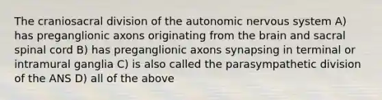 The craniosacral division of the autonomic nervous system A) has preganglionic axons originating from the brain and sacral spinal cord B) has preganglionic axons synapsing in terminal or intramural ganglia C) is also called the parasympathetic division of the ANS D) all of the above