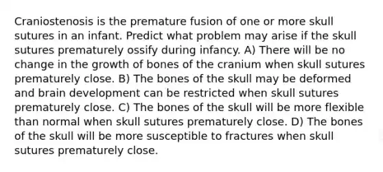 Craniostenosis is the premature fusion of one or more skull sutures in an infant. Predict what problem may arise if the skull sutures prematurely ossify during infancy. A) There will be no change in the growth of bones of the cranium when skull sutures prematurely close. B) The bones of the skull may be deformed and brain development can be restricted when skull sutures prematurely close. C) The bones of the skull will be more flexible than normal when skull sutures prematurely close. D) The bones of the skull will be more susceptible to fractures when skull sutures prematurely close.