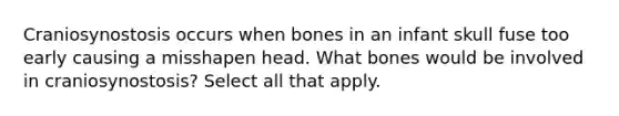 Craniosynostosis occurs when bones in an infant skull fuse too early causing a misshapen head. What bones would be involved in craniosynostosis? Select all that apply.