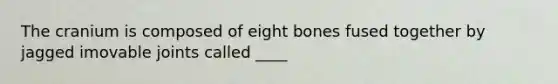 The cranium is composed of eight bones fused together by jagged imovable joints called ____