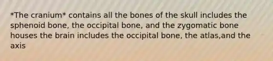 *The cranium* contains all the bones of the skull includes the sphenoid bone, the occipital bone, and the zygomatic bone houses <a href='https://www.questionai.com/knowledge/kLMtJeqKp6-the-brain' class='anchor-knowledge'>the brain</a> includes the occipital bone, the atlas,and the axis