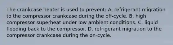 The crankcase heater is used to prevent: A. refrigerant migration to the compressor crankcase during the off-cycle. B. high compressor superheat under low ambient conditions. C. liquid flooding back to the compressor. D. refrigerant migration to the compressor crankcase during the on-cycle.