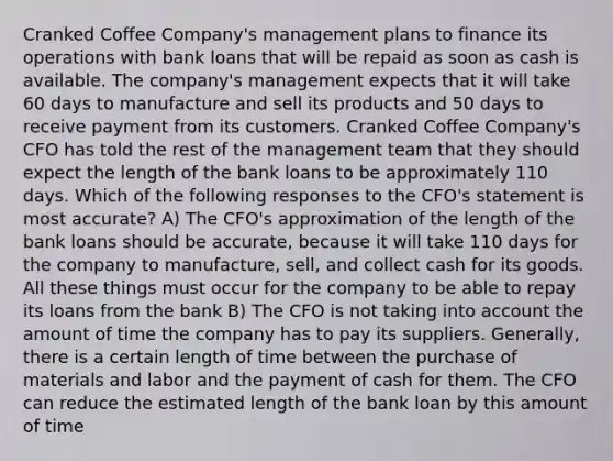 Cranked Coffee Company's management plans to finance its operations with bank loans that will be repaid as soon as cash is available. The company's management expects that it will take 60 days to manufacture and sell its products and 50 days to receive payment from its customers. Cranked Coffee Company's CFO has told the rest of the management team that they should expect the length of the bank loans to be approximately 110 days. Which of the following responses to the CFO's statement is most accurate? A) The CFO's approximation of the length of the bank loans should be accurate, because it will take 110 days for the company to manufacture, sell, and collect cash for its goods. All these things must occur for the company to be able to repay its loans from the bank B) The CFO is not taking into account the amount of time the company has to pay its suppliers. Generally, there is a certain length of time between the purchase of materials and labor and the payment of cash for them. The CFO can reduce the estimated length of the bank loan by this amount of time