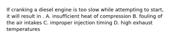 If cranking a diesel engine is too slow while attempting to start, it will result in . A. insufficient heat of compression B. fouling of the air intakes C. improper injection timing D. high exhaust temperatures