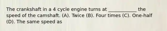 The crankshaft in a 4 cycle engine turns at ____________ the speed of the camshaft. (A). Twice (B). Four times (C). One-half (D). The same speed as