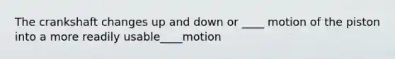 The crankshaft changes up and down or ____ motion of the piston into a more readily usable____motion