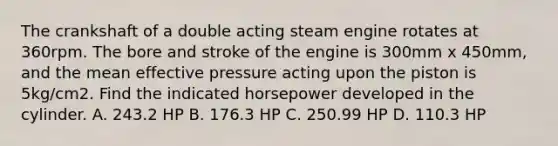 The crankshaft of a double acting steam engine rotates at 360rpm. The bore and stroke of the engine is 300mm x 450mm, and the mean effective pressure acting upon the piston is 5kg/cm2. Find the indicated horsepower developed in the cylinder. A. 243.2 HP B. 176.3 HP C. 250.99 HP D. 110.3 HP