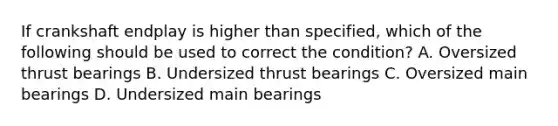 If crankshaft endplay is higher than specified, which of the following should be used to correct the condition? A. Oversized thrust bearings B. Undersized thrust bearings C. Oversized main bearings D. Undersized main bearings