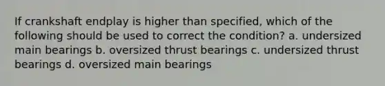 If crankshaft endplay is higher than specified, which of the following should be used to correct the condition? a. undersized main bearings b. oversized thrust bearings c. undersized thrust bearings d. oversized main bearings