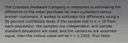 The Cranston Hardware Company is interested in estimating the difference in the mean purchase for men customers versus women customers. It wishes to estimate this difference using a 95 percent confidence level. If the sample size is n = 10 from each population, the samples are independent, and sample standard deviations are used, and the variances are assumed equal, then the critical value will be t = 2.1009. True False