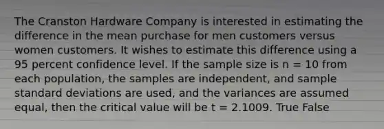 The Cranston Hardware Company is interested in estimating the difference in the mean purchase for men customers versus women customers. It wishes to estimate this difference using a 95 percent confidence level. If the sample size is n = 10 from each population, the samples are independent, and sample <a href='https://www.questionai.com/knowledge/kqGUr1Cldy-standard-deviation' class='anchor-knowledge'>standard deviation</a>s are used, and the variances are assumed equal, then the critical value will be t = 2.1009. True False