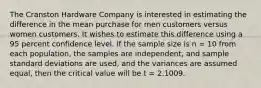 The Cranston Hardware Company is interested in estimating the difference in the mean purchase for men customers versus women customers. It wishes to estimate this difference using a 95 percent confidence level. If the sample size is n = 10 from each population, the samples are independent, and sample standard deviations are used, and the variances are assumed equal, then the critical value will be t = 2.1009.